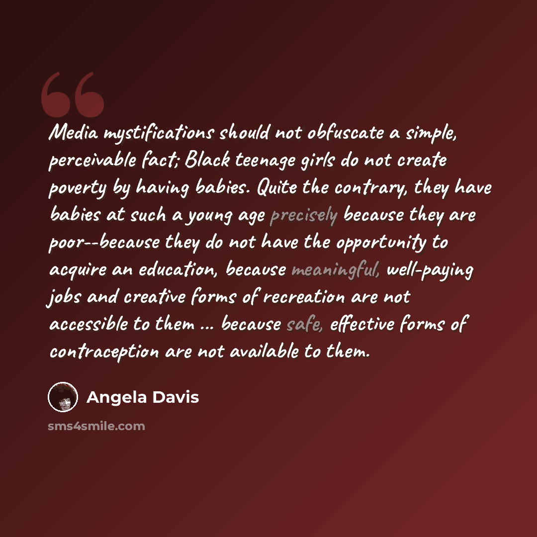 “Media mystifications should not obfuscate a simple, perceivable fact; Black teenage girls do not create poverty by having babies. Quite the contrary, they have babies at such a young age precisely because they are poor--because they do not have the opportunity to acquire an education, because…” quote by Angela Davis