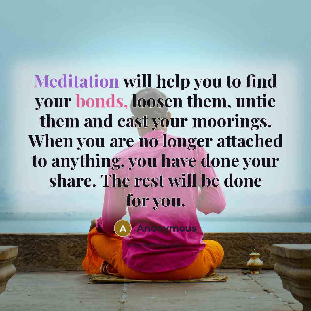 “Meditation will help you to find your bonds, loosen them, untie them and cast your moorings. When you are no longer attached to anything, you have done your share. The rest will be done for you.” quote by Anonymous