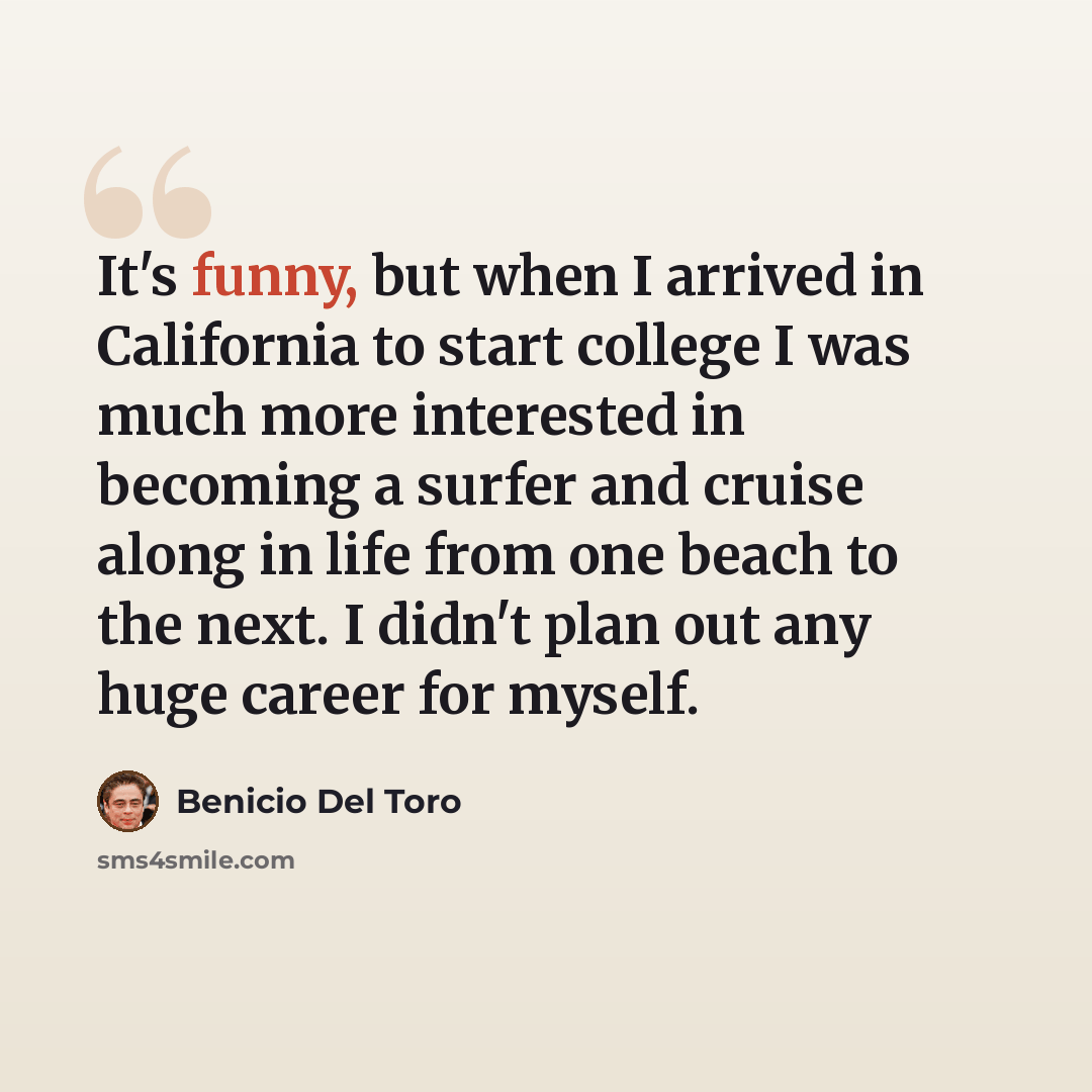 “It's funny, but when I arrived in California to start college I was much more interested in becoming a surfer and cruise along in life from one beach to the next. I didn't plan out any huge career for myself.” quote by Benicio Del Toro
