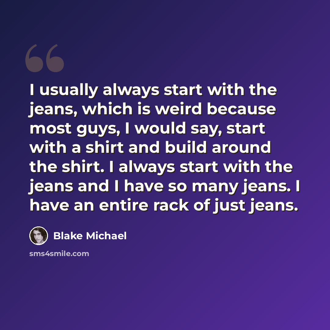 “I usually always start with the jeans, which is weird because most guys, I would say, start with a shirt and build around the shirt. I always start with the jeans and I have so many jeans. I have an entire rack of just jeans.” quote by Blake Michael