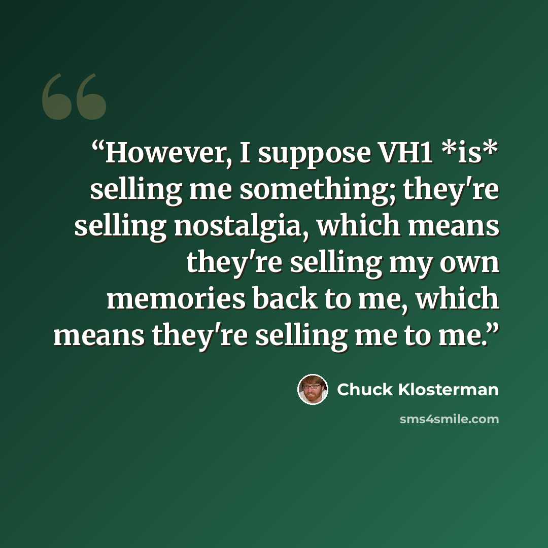 “However, I suppose VH1 *is* selling me something; they're selling nostalgia, which means they're selling my own memories back to me, which means they're selling me to me.” quote by Chuck Klosterman