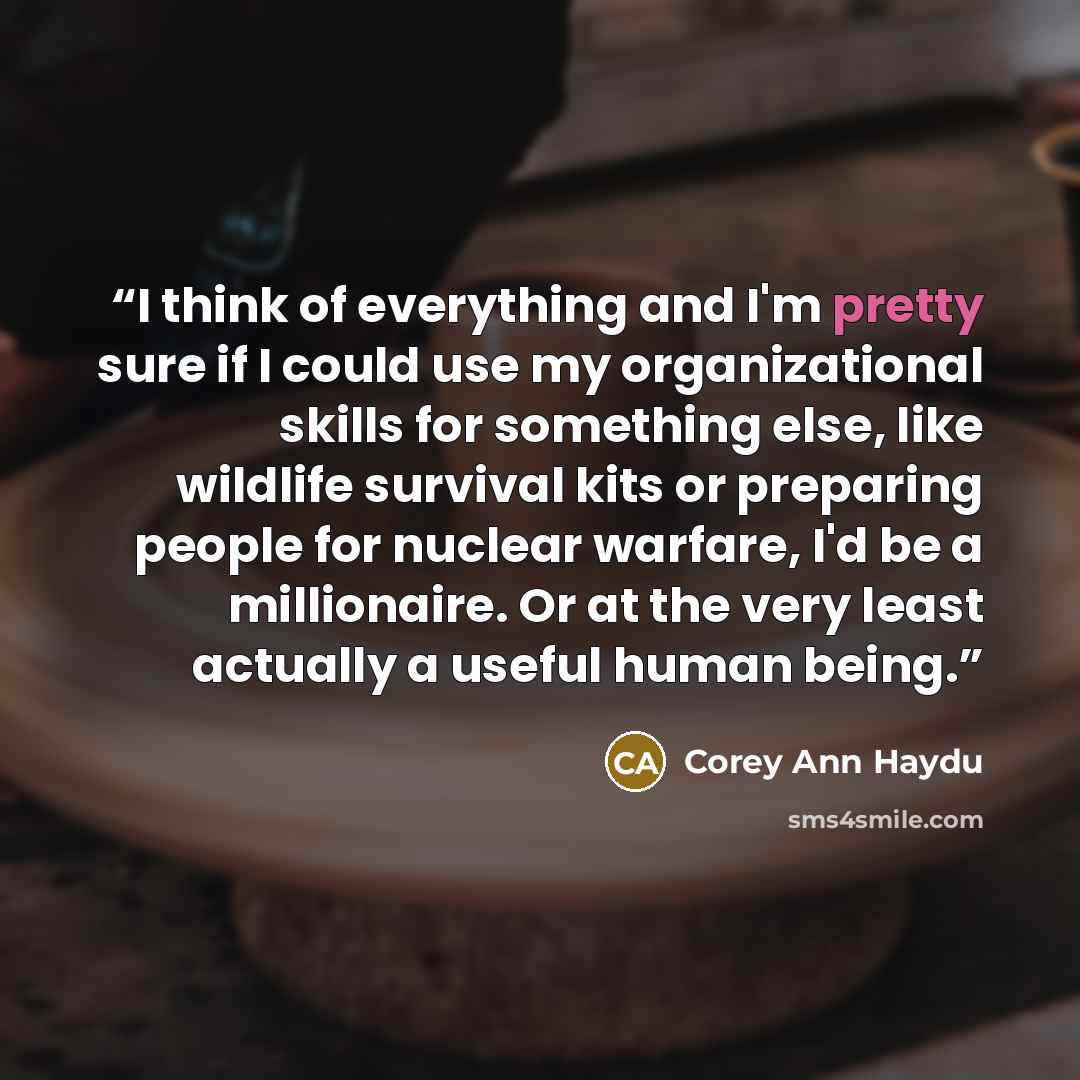 “I think of everything and I'm pretty sure if I could use my organizational skills for something else, like wildlife survival kits or preparing people for nuclear warfare, I'd be a millionaire. Or at the very least actually a useful human being.” quote by Corey Ann Haydu