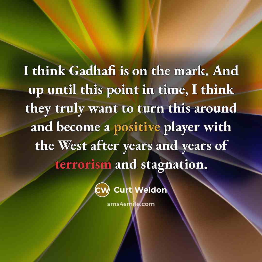 “I think Gadhafi is on the mark. And up until this point in time, I think they truly want to turn this around and become a positive player with the West after years and years of terrorism and stagnation.” quote by Curt Weldon