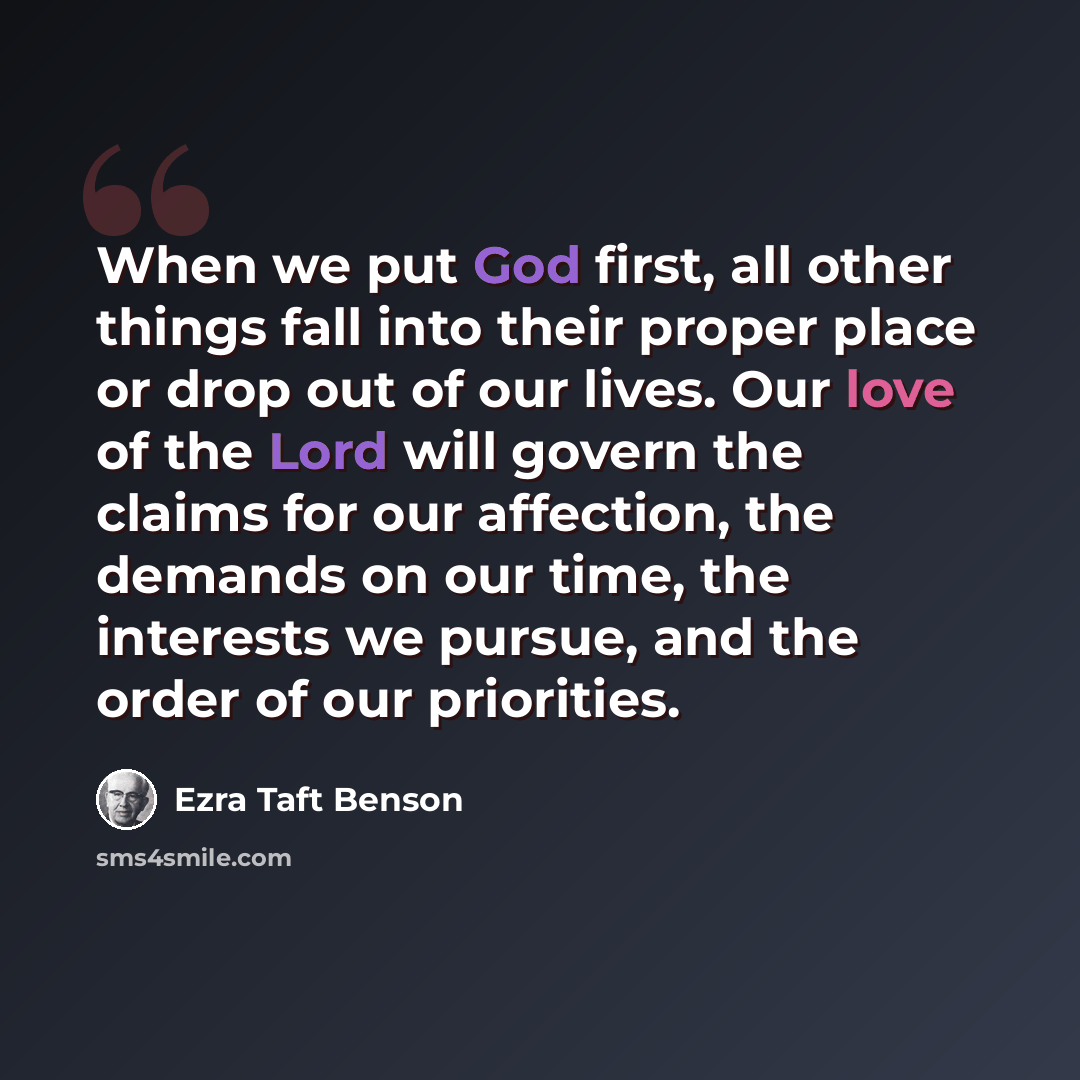 “When we put God first, all other things fall into their proper place or drop out of our lives. Our love of the Lord will govern the claims for our affection, the demands on our time, the interests we pursue, and the order of our priorities.” quote by Ezra Taft Benson