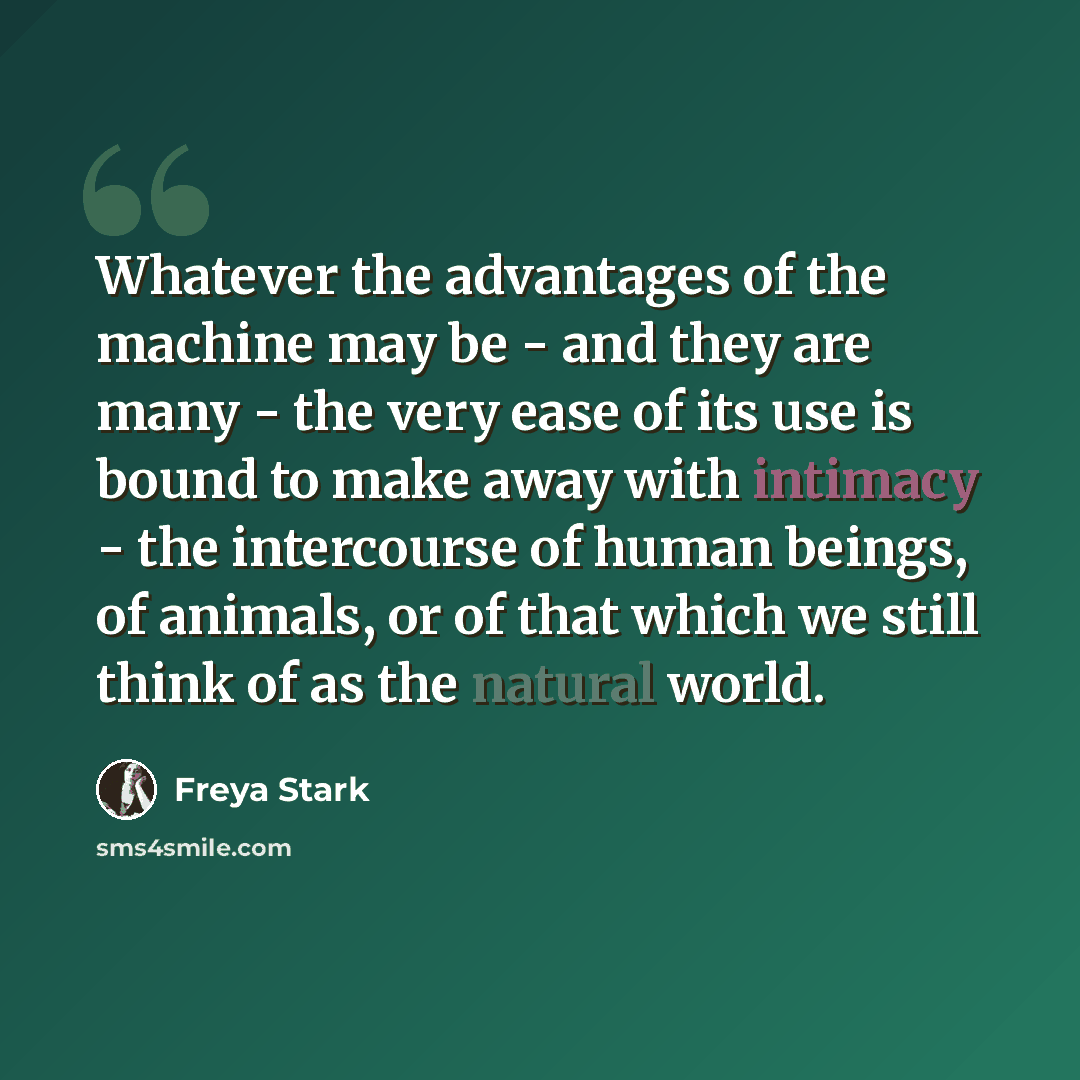 “Whatever the advantages of the machine may be - and they are many - the very ease of its use is bound to make away with intimacy - the intercourse of human beings, of animals, or of that which we still think of as the natural world.” quote by Freya Stark
