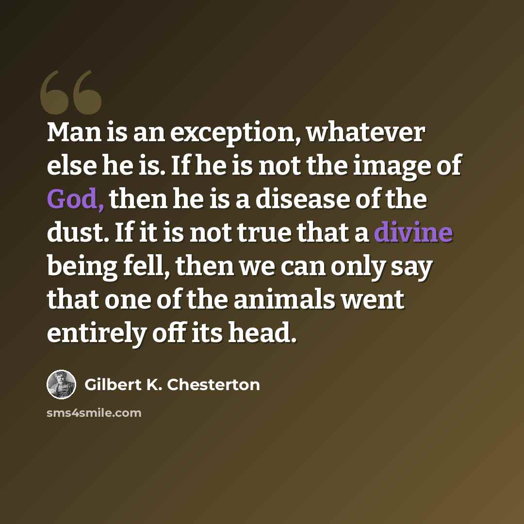 “Man is an exception, whatever else he is. If he is not the image of God, then he is a disease of the dust. If it is not true that a divine being fell, then we can only say that one of the animals went entirely off its head.” quote by Gilbert K. Chesterton