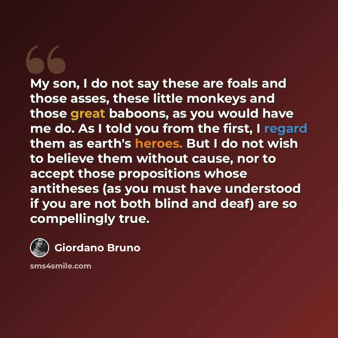 “My son, I do not say these are foals and those asses, these little monkeys and those great baboons, as you would have me do. As I told you from the first, I regard them as earth's heroes. But I do not wish to believe them without cause, nor to accept those propositions whose antitheses (as you…” quote by Giordano Bruno