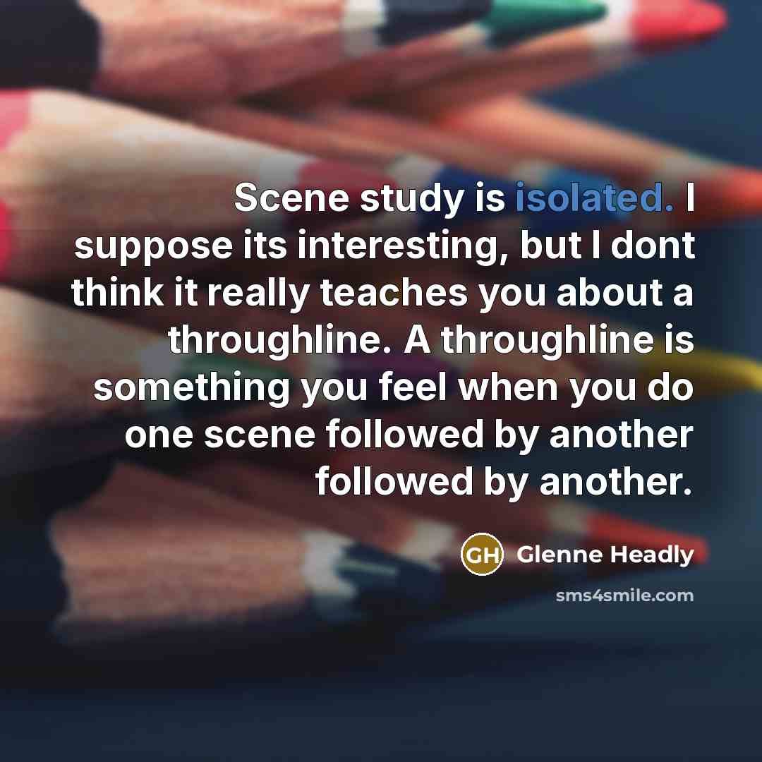 “Scene study is isolated. I suppose its interesting, but I dont think it really teaches you about a throughline. A throughline is something you feel when you do one scene followed by another followed by another.” quote by Glenne Headly