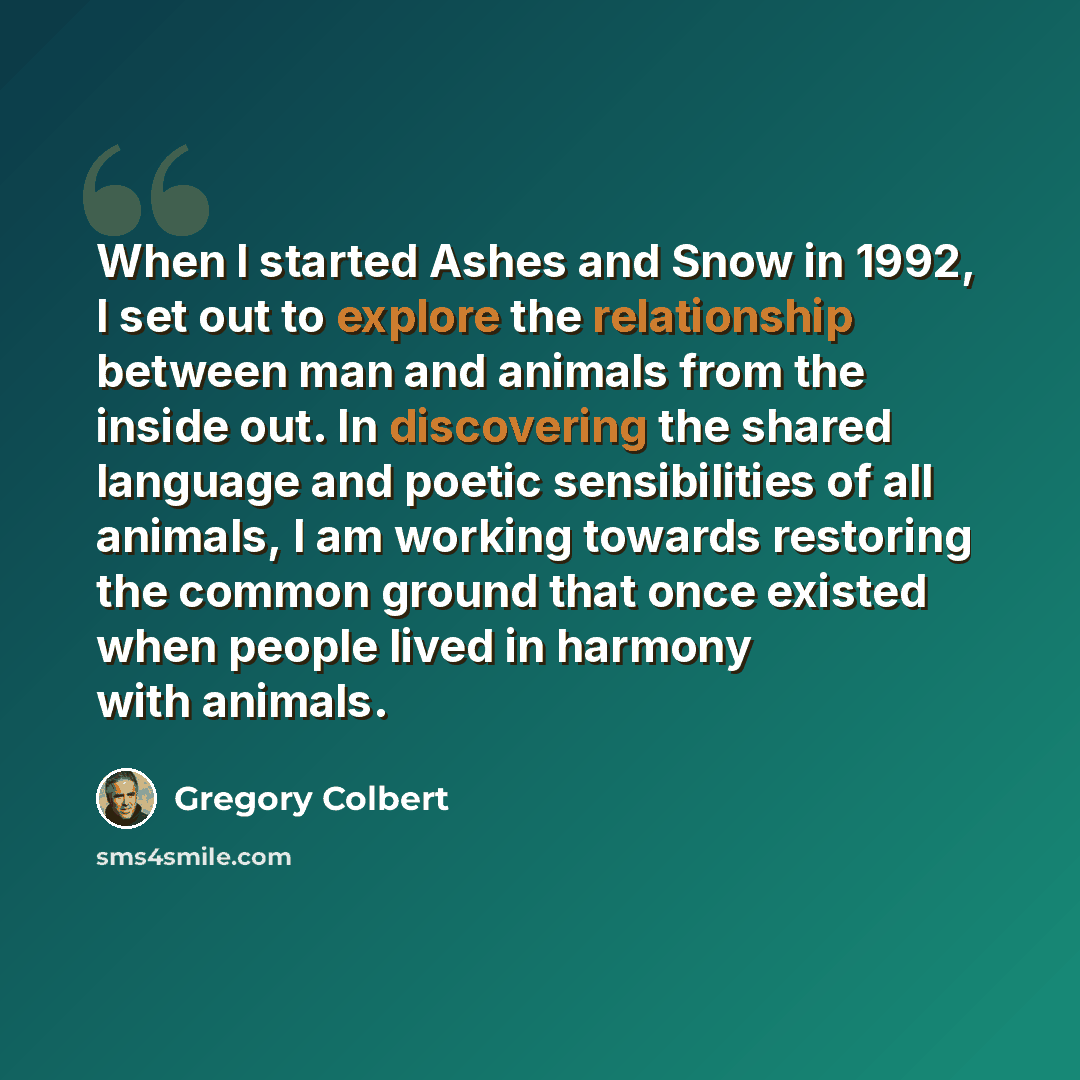 “When I started Ashes and Snow in 1992, I set out to explore the relationship between man and animals from the inside out. In discovering the shared language and poetic sensibilities of all animals, I am working towards restoring the common ground that once existed when people lived in harmony with…” quote by Gregory Colbert