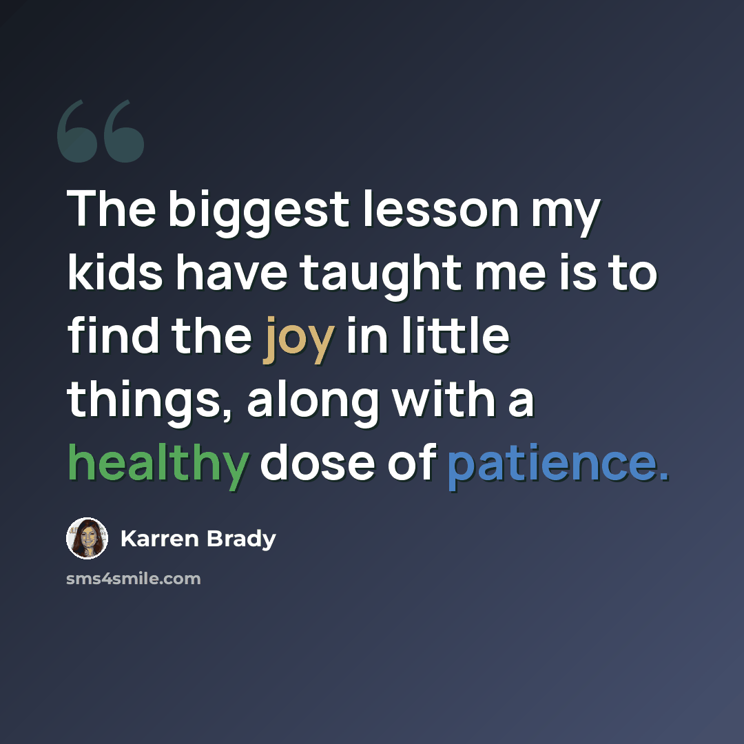 “The biggest lesson my kids have taught me is to find the joy in little things, along with a healthy dose of patience.” quote by Karren Brady