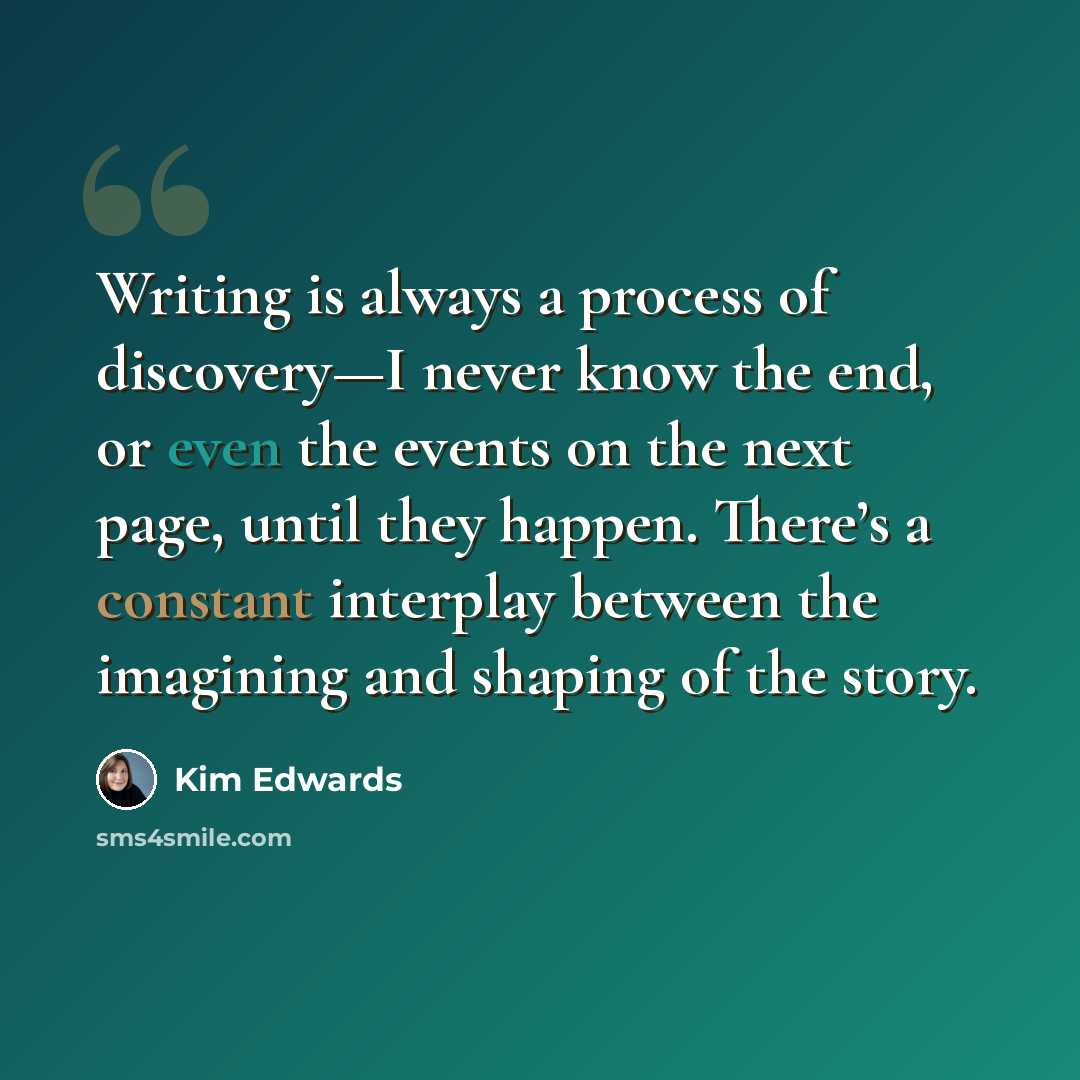“Writing is always a process of discovery—I never know the end, or even the events on the next page, until they happen. There’s a constant interplay between the imagining and shaping of the story.” quote by Kim Edwards
