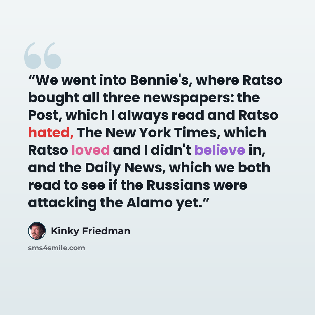 “We went into Bennie's, where Ratso bought all three newspapers: the Post, which I always read and Ratso hated, The New York Times, which Ratso loved and I didn't believe in, and the Daily News, which we both read to see if the Russians were attacking the Alamo yet.” quote by Kinky Friedman