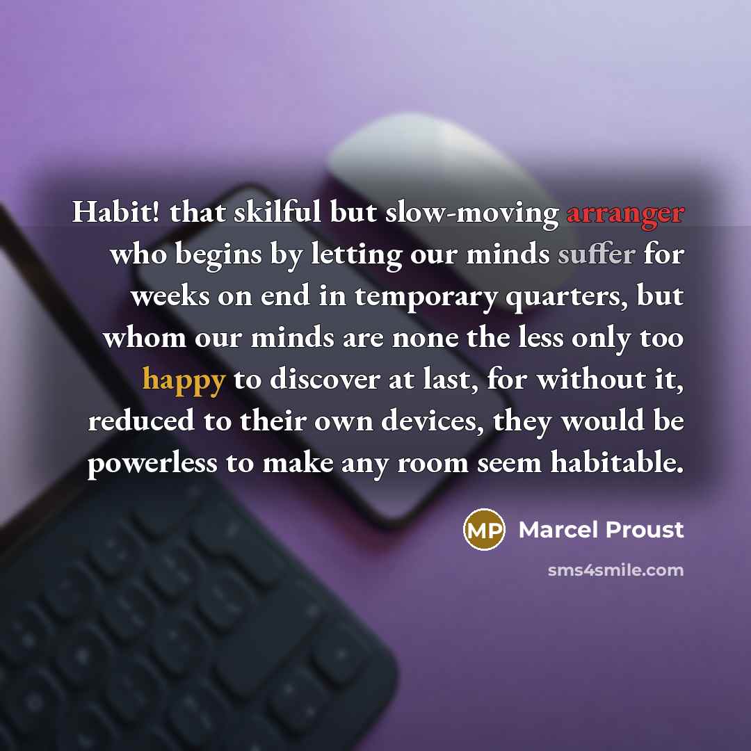 “Habit! that skilful but slow-moving arranger who begins by letting our minds suffer for weeks on end in temporary quarters, but whom our minds are none the less only too happy to discover at last, for without it, reduced to their own devices, they would be powerless to make any room seem habitable.” quote by Marcel Proust
