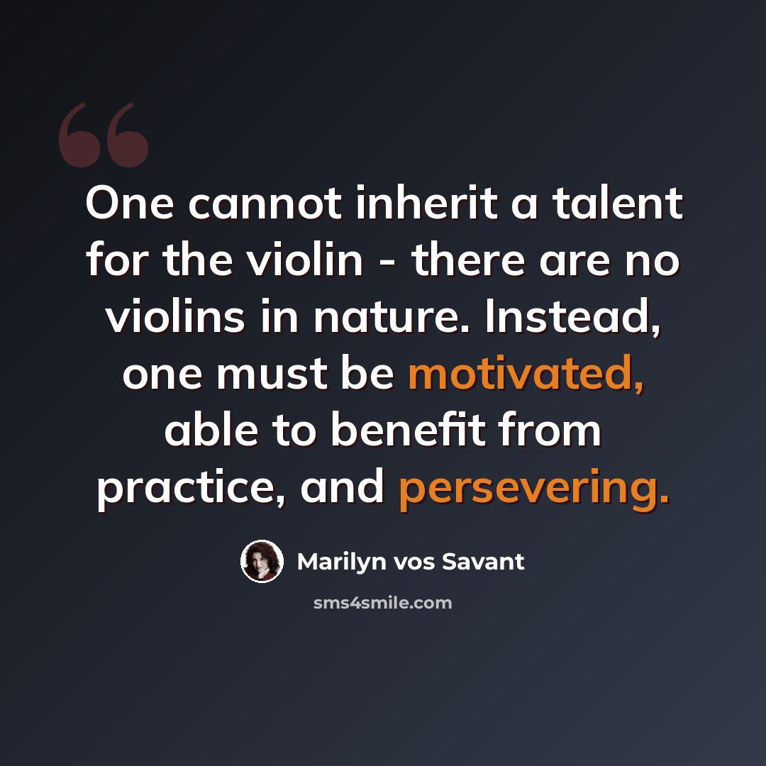 “One cannot inherit a talent for the violin - there are no violins in nature. Instead, one must be motivated, able to benefit from practice, and persevering.” quote by Marilyn vos Savant