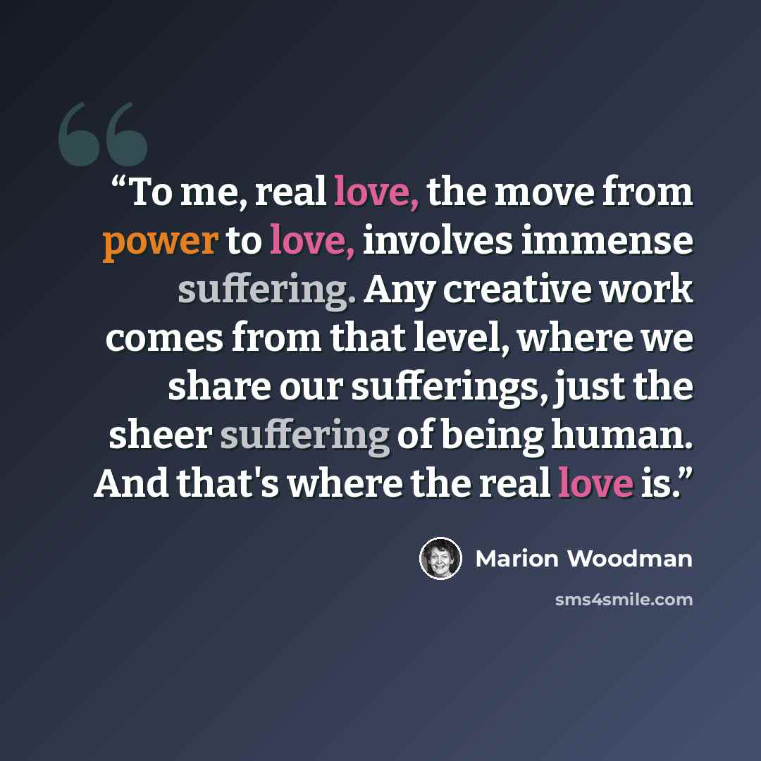 “To me, real love, the move from power to love, involves immense suffering. Any creative work comes from that level, where we share our sufferings, just the sheer suffering of being human. And that's where the real love is.” quote by Marion Woodman