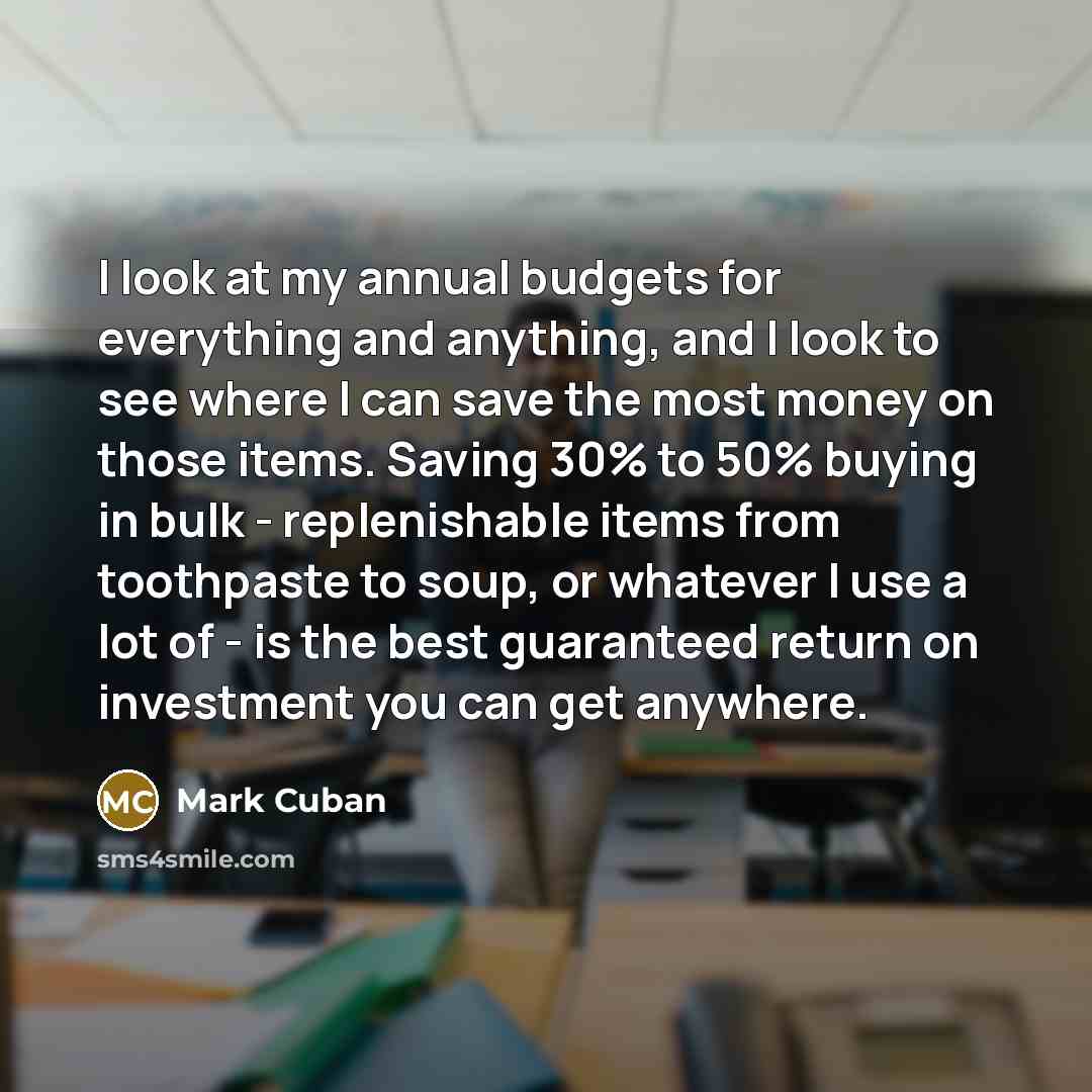 “I look at my annual budgets for everything and anything, and I look to see where I can save the most money on those items. Saving 30% to 50% buying in bulk - replenishable items from toothpaste to soup, or whatever I use a lot of - is the best guaranteed return on investment you can get anywhere.” quote by Mark Cuban