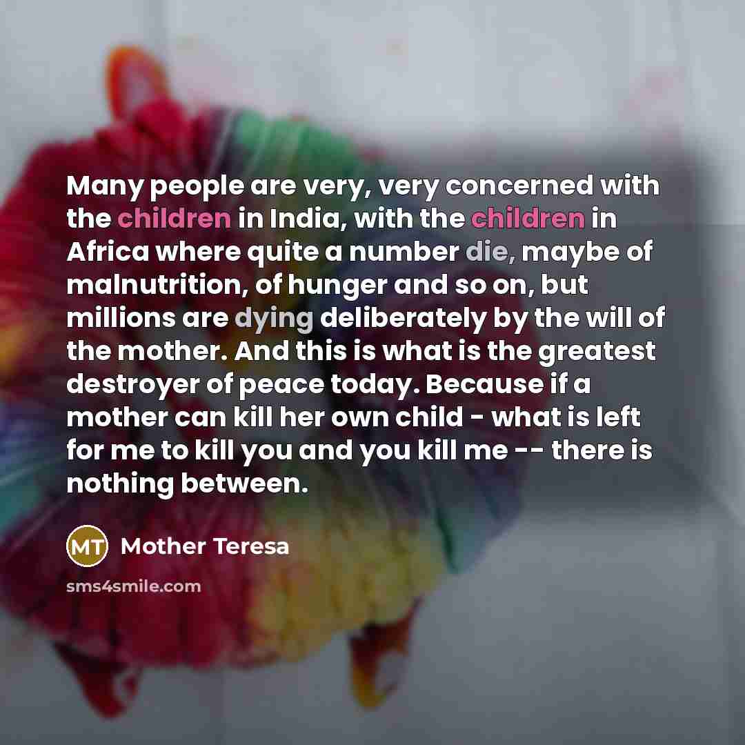 “Many people are very, very concerned with the children in India, with the children in Africa where quite a number die, maybe of malnutrition, of hunger and so on, but millions are dying deliberately by the will of the mother. And this is what is the greatest destroyer of peace today. Because if a…” quote by Mother Teresa