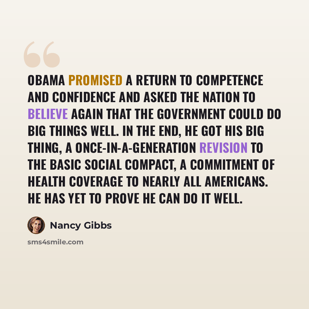 “Obama promised a return to competence and confidence and asked the nation to believe again that the government could do big things well. In the end, he got his big thing, a once-in-a-generation revision to the basic social compact, a commitment of health coverage to nearly all Americans. He has…” quote by Nancy Gibbs