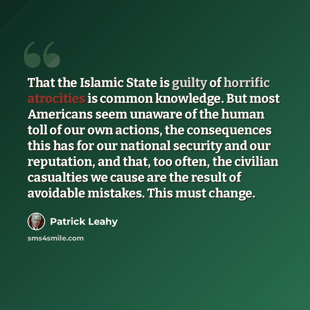 “That the Islamic State is guilty of horrific atrocities is common knowledge. But most Americans seem unaware of the human toll of our own actions, the consequences this has for our national security and our reputation, and that, too often, the civilian casualties we cause are the result of…” quote by Patrick Leahy