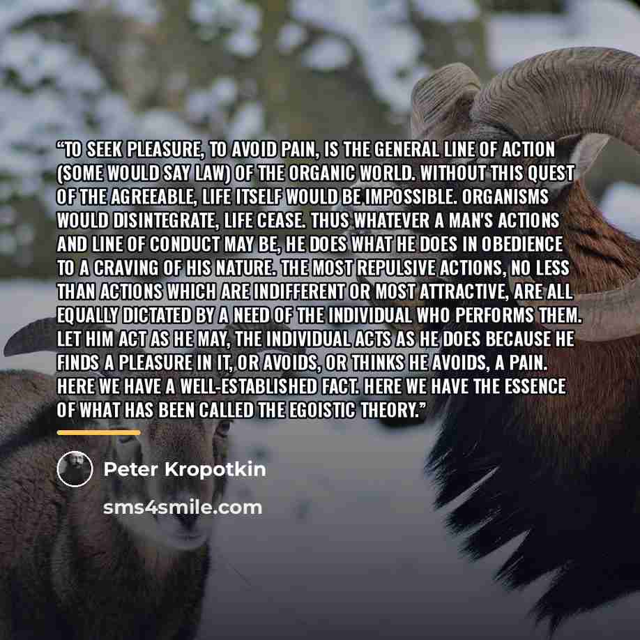 “To seek pleasure, to avoid pain, is the general line of action (some would say law) of the organic world. Without this quest of the agreeable, life itself would be impossible. Organisms would disintegrate, life cease. Thus whatever a man's actions and line of conduct may be, he does what he does…” quote by Peter Kropotkin