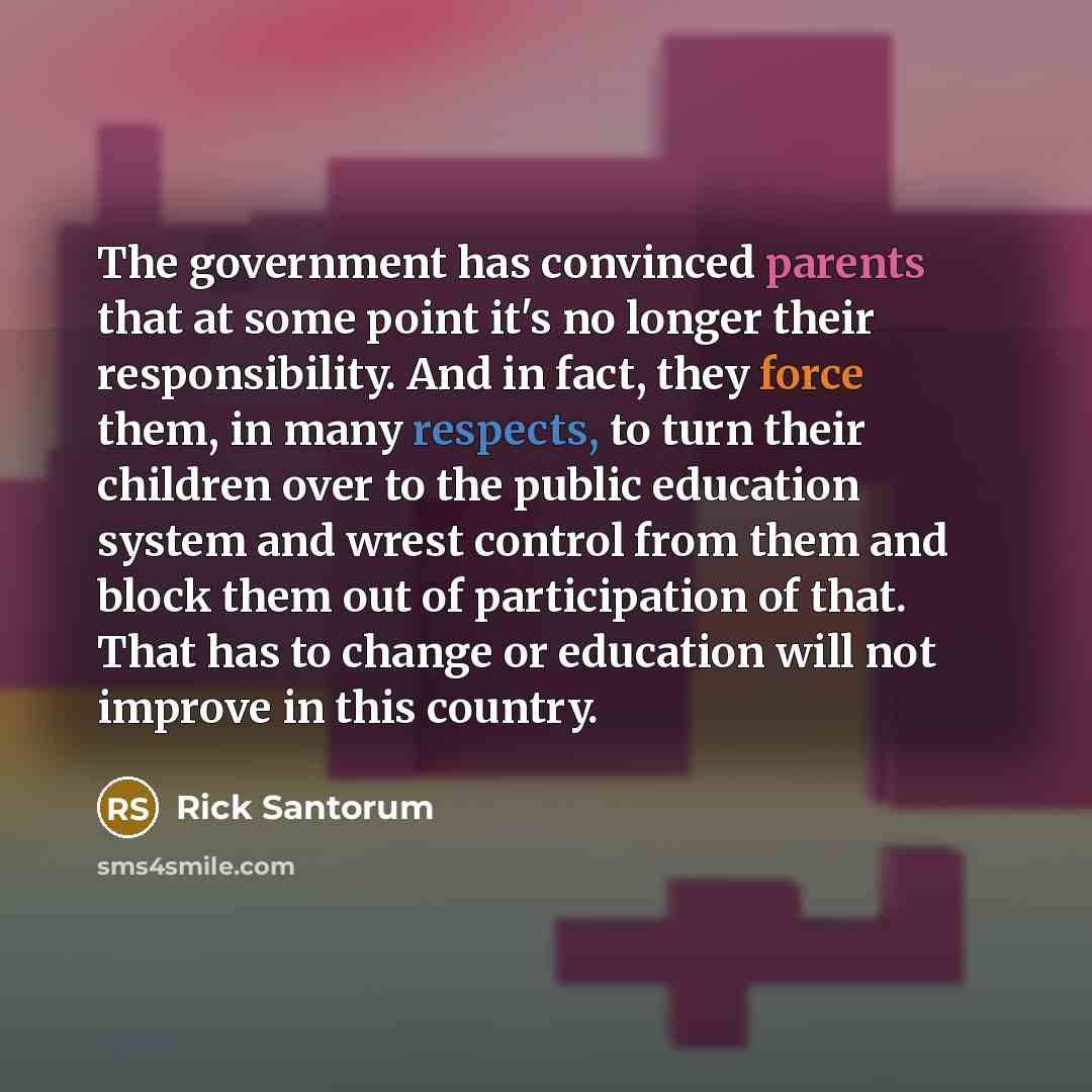 “The government has convinced parents that at some point it's no longer their responsibility. And in fact, they force them, in many respects, to turn their children over to the public education system and wrest control from them and block them out of participation of that. That has to change or…” quote by Rick Santorum