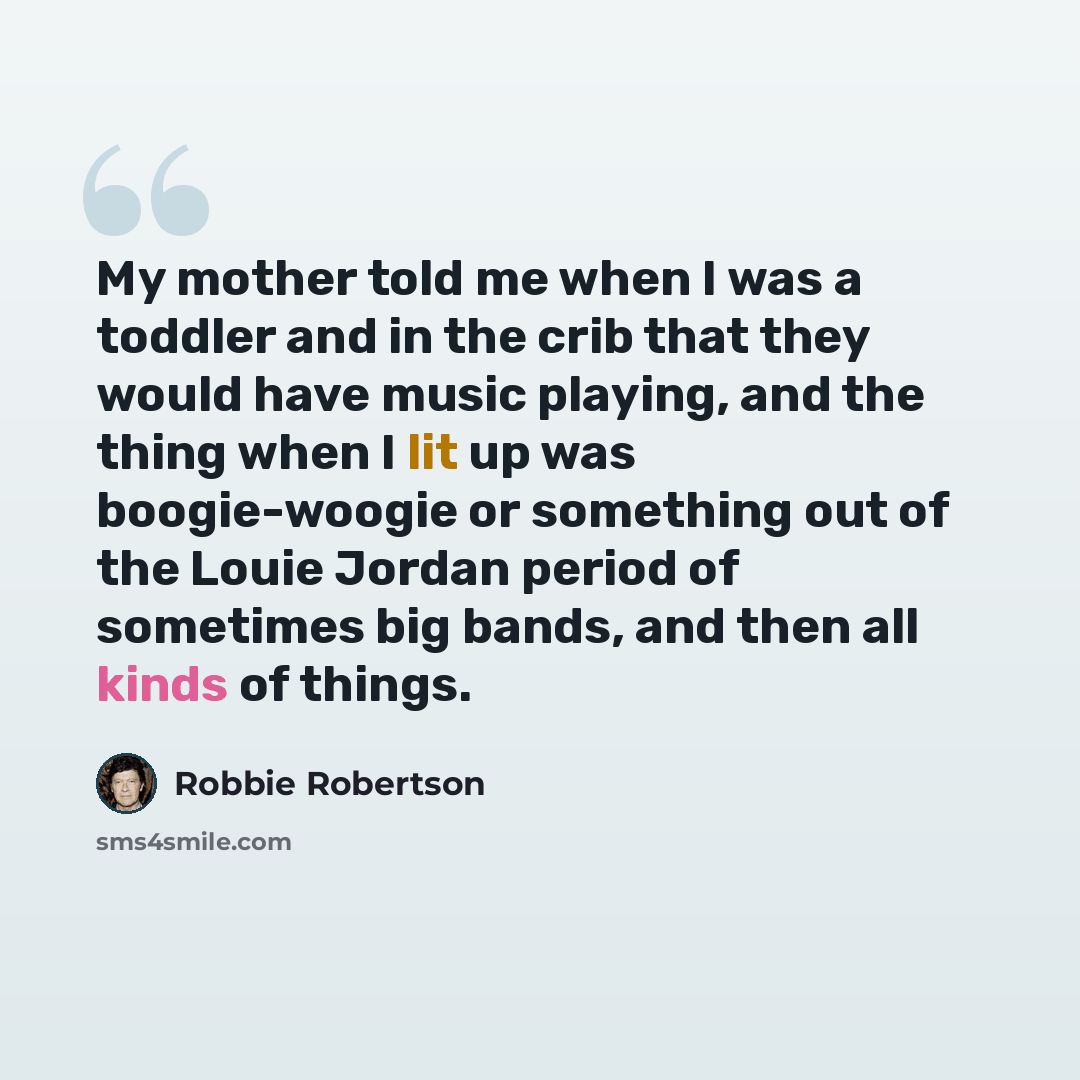 “My mother told me when I was a toddler and in the crib that they would have music playing, and the thing when I lit up was boogie-woogie or something out of the Louie Jordan period of sometimes big bands, and then all kinds of things.” quote by Robbie Robertson