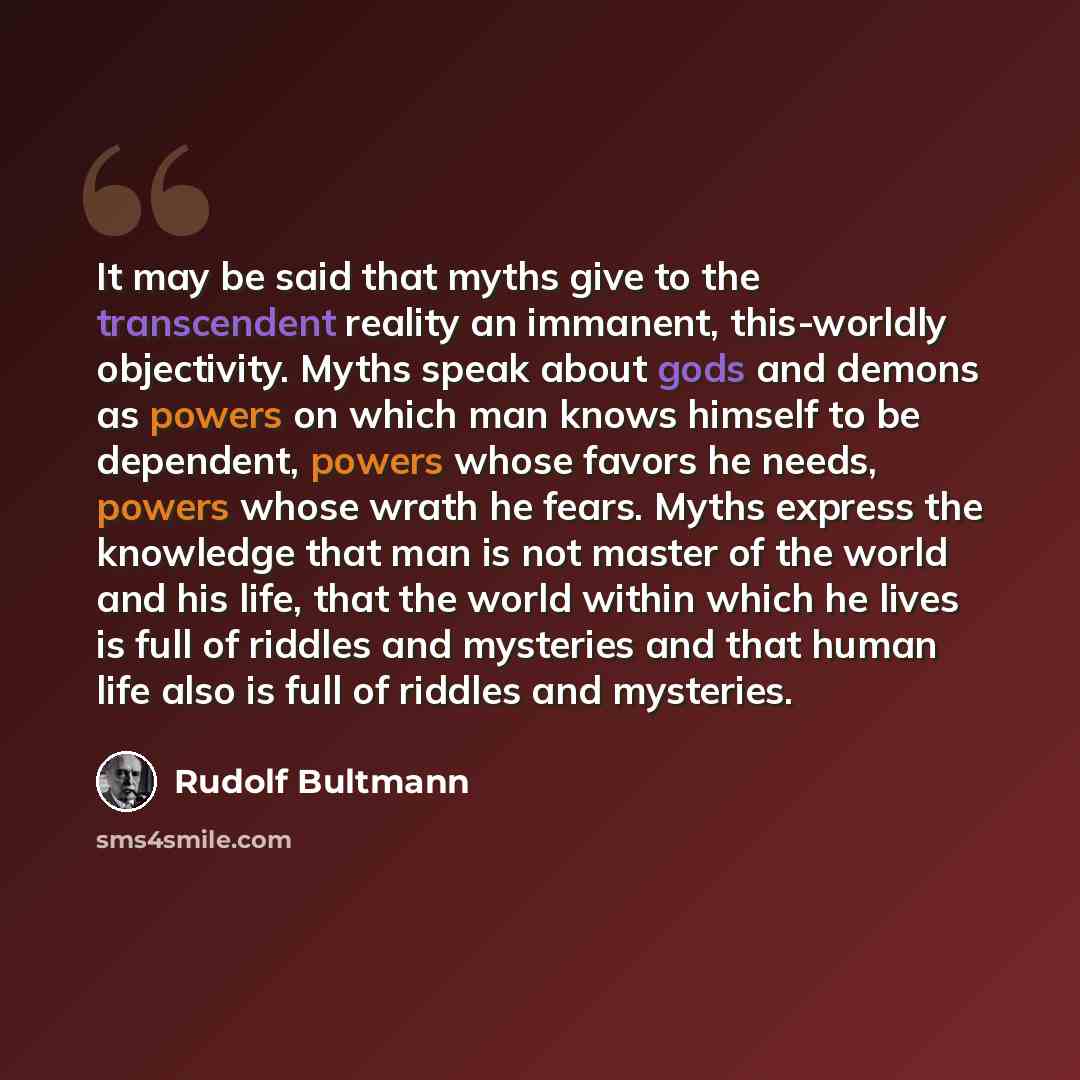 “It may be said that myths give to the transcendent reality an immanent, this-worldly objectivity. Myths speak about gods and demons as powers on which man knows himself to be dependent, powers whose favors he needs, powers whose wrath he fears. Myths express the knowledge that man is not master of…” quote by Rudolf Bultmann