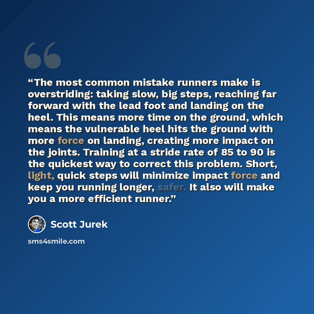 “The most common mistake runners make is overstriding: taking slow, big steps, reaching far forward with the lead foot and landing on the heel. This means more time on the ground, which means the vulnerable heel hits the ground with more force on landing, creating more impact on the joints…” quote by Scott Jurek