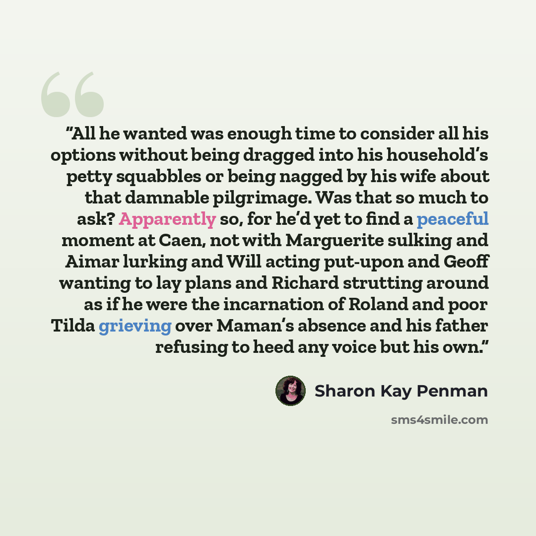 “All he wanted was enough time to consider all his options without being dragged into his household’s petty squabbles or being nagged by his wife about that damnable pilgrimage. Was that so much to ask? Apparently so, for he’d yet to find a peaceful moment at Caen, not with Marguerite sulking and…” quote by Sharon Kay Penman