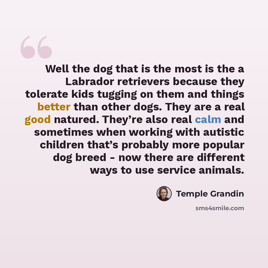 “Well the dog that is the most is the a Labrador retrievers because they tolerate kids tugging on them and things better than other dogs. They are a real good natured. They’re also real calm and sometimes when working with autistic children that’s probably more popular dog breed - now there are…” quote by Temple Grandin