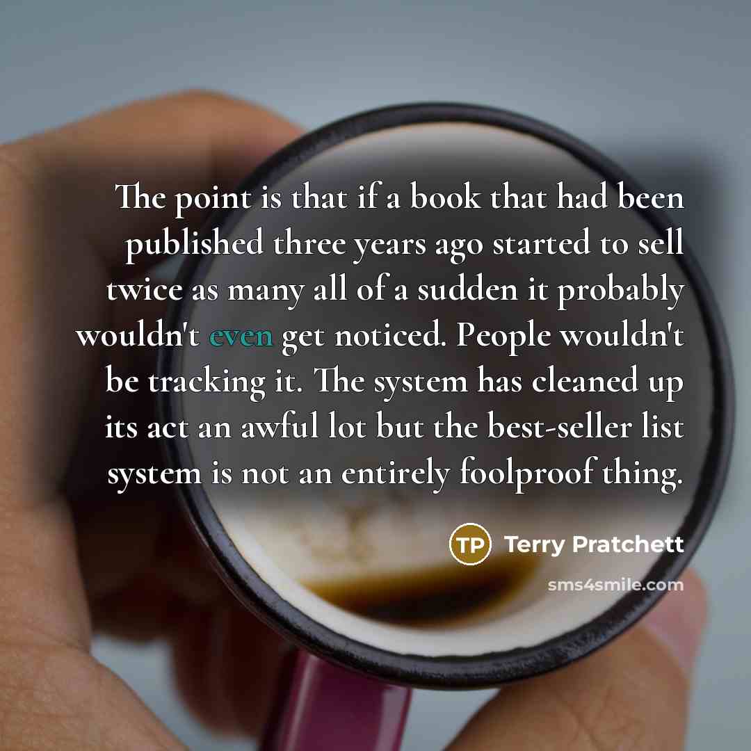 “The point is that if a book that had been published three years ago started to sell twice as many all of a sudden it probably wouldn't even get no­ticed. People wouldn't be tracking it. The system has cleaned up its act an awful lot but the best-seller list system is not an entirely foolproof thing.” quote by Terry Pratchett