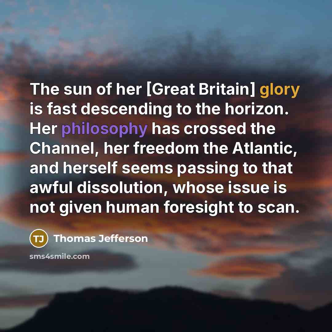 “The sun of her [Great Britain] glory is fast descending to the horizon. Her philosophy has crossed the Channel, her freedom the Atlantic, and herself seems passing to that awful dissolution, whose issue is not given human foresight to scan.” quote by Thomas Jefferson