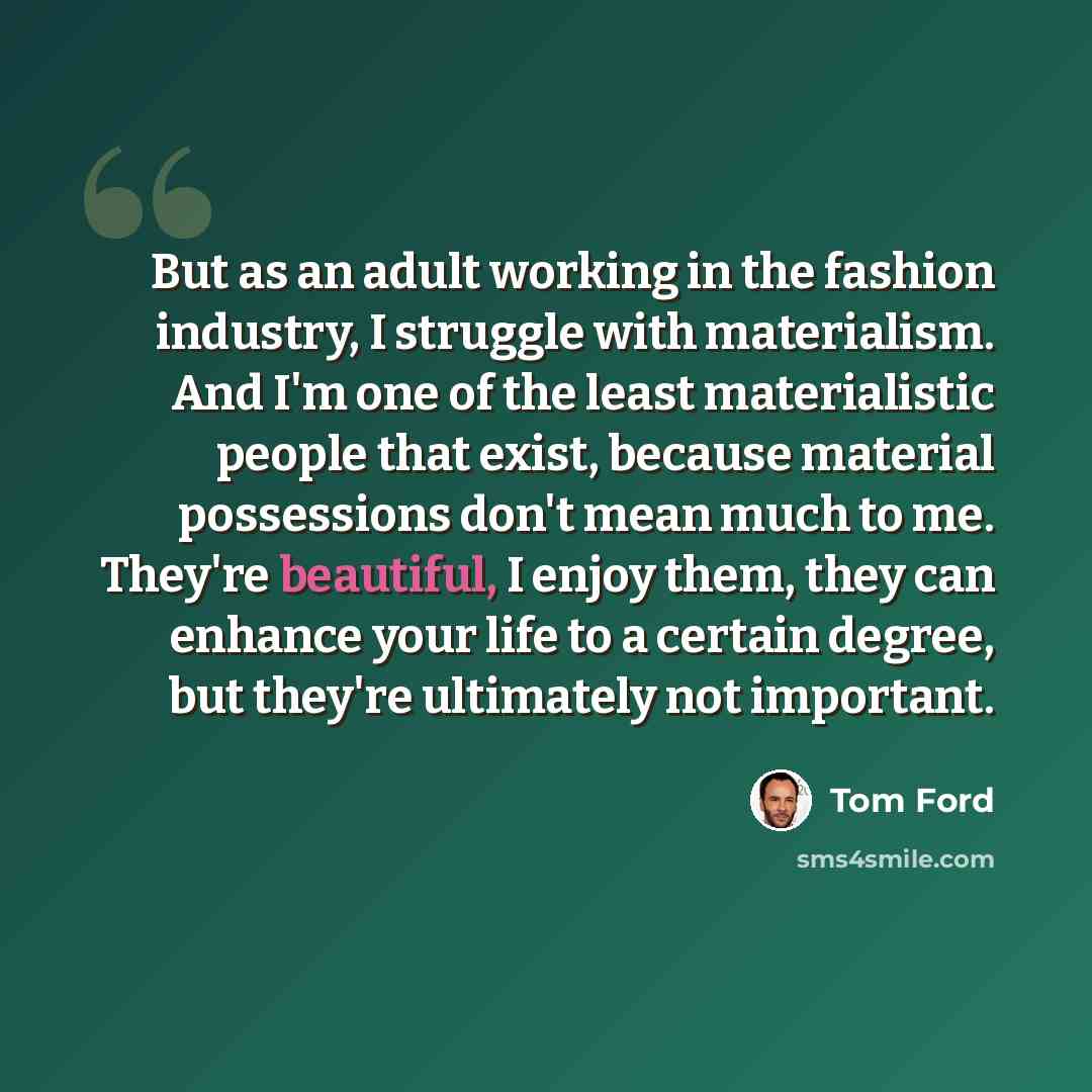 “But as an adult working in the fashion industry, I struggle with materialism. And I'm one of the least materialistic people that exist, because material possessions don't mean much to me. They're beautiful, I enjoy them, they can enhance your life to a certain degree, but they're ultimately not…” quote by Tom Ford