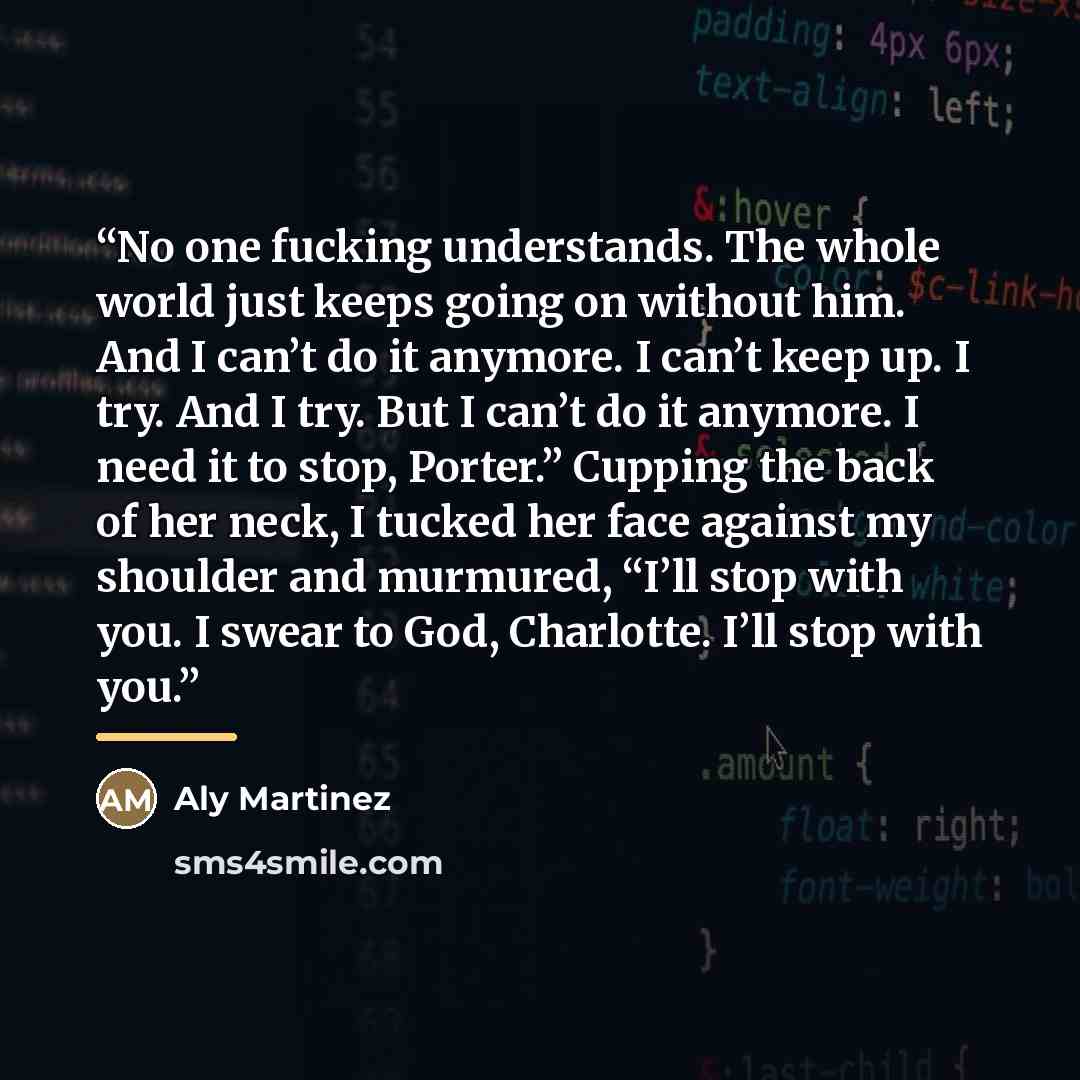“No one fucking understands. The whole world just keeps going on without him. And I can’t do it anymore. I can’t keep up. I try. And I try. But I can’t do it anymore. I need it to stop, Porter.” Cupping the back of her neck, I tucked her face against my shoulder and murmured, “I’ll stop with you. I…” quote by Aly Martinez