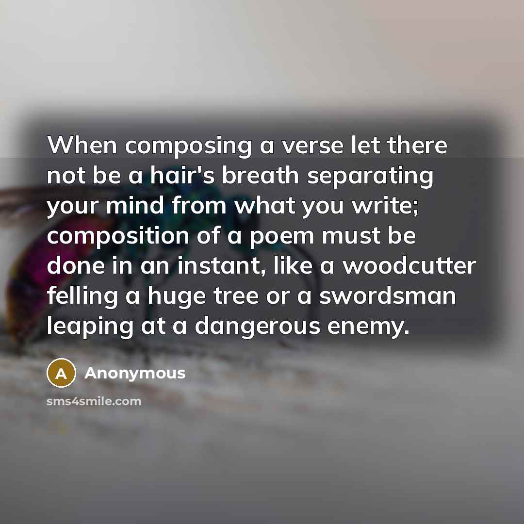“When composing a verse let there not be a hair's breath separating your mind from what you write; composition of a poem must be done in an instant, like a woodcutter felling a huge tree or a swordsman leaping at a dangerous enemy.” quote by Anonymous