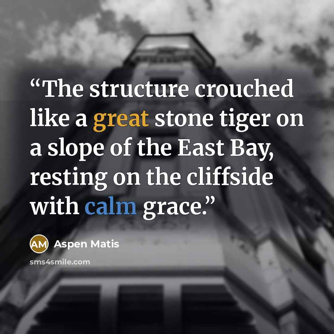 “The structure crouched like a great stone tiger on a slope of the East Bay, resting on the cliffside with calm grace.” quote by Aspen Matis