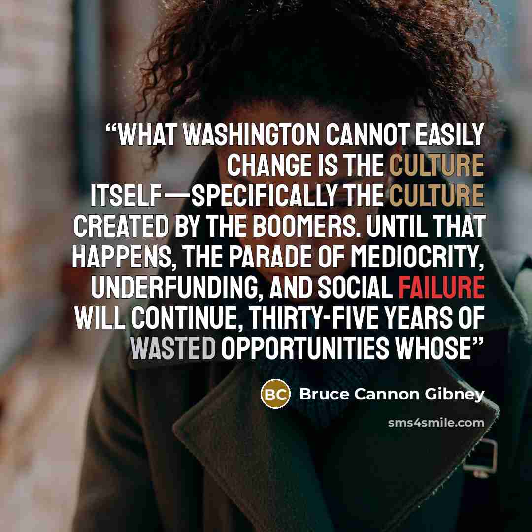 “What Washington cannot easily change is the culture itself—specifically the culture created by the Boomers. Until that happens, the parade of mediocrity, underfunding, and social failure will continue, thirty-five years of wasted opportunities whose” quote by Bruce Cannon Gibney