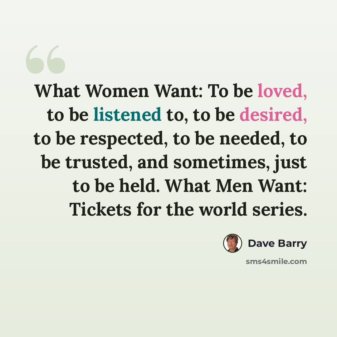 “What Women Want: To be loved, to be listened to, to be desired, to be respected, to be needed, to be trusted, and sometimes, just to be held. What Men Want: Tickets for the world series.” quote by Dave Barry