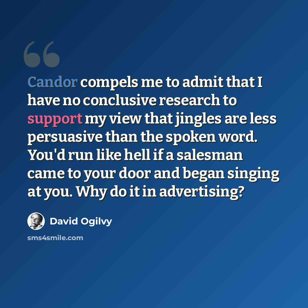 “Candor compels me to admit that I have no conclusive research to support my view that jingles are less persuasive than the spoken word. You'd run like hell if a salesman came to your door and began singing at you. Why do it in advertising?” quote by David Ogilvy