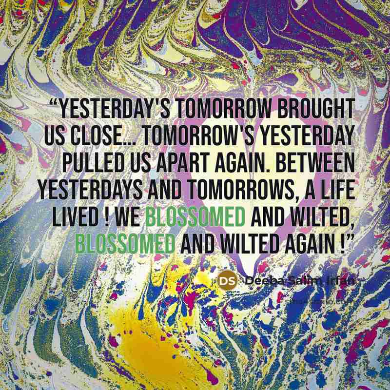 “Yesterday's tomorrow brought us close… Tomorrow's yesterday pulled us apart again. Between yesterdays and tomorrows, a life lived ! We blossomed and wilted, blossomed and wilted again !” quote by Deeba Salim Irfan