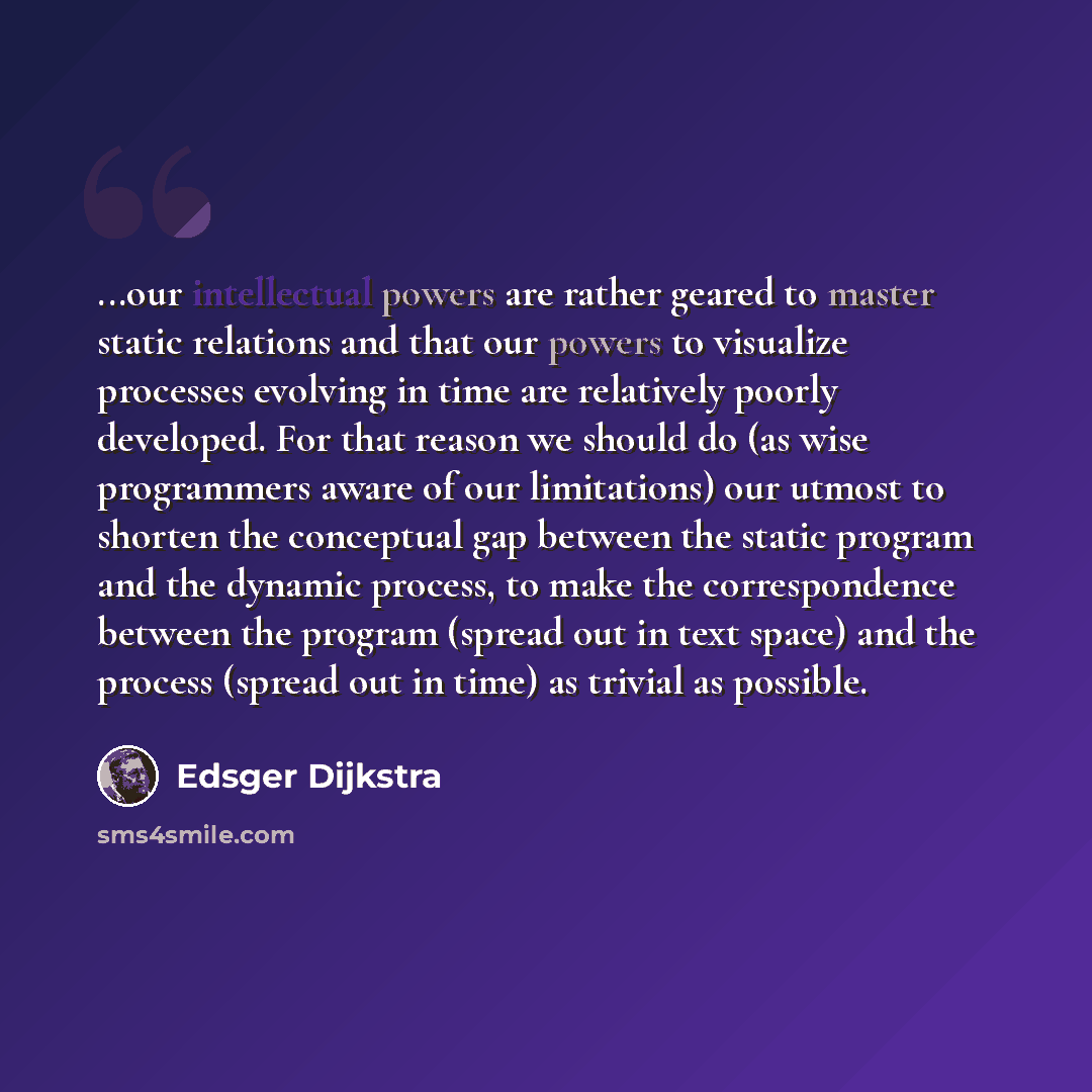 “...our intellectual powers are rather geared to master static relations and that our powers to visualize processes evolving in time are relatively poorly developed. For that reason we should do (as wise programmers aware of our limitations) our utmost to shorten the conceptual gap between the…” quote by Edsger Dijkstra