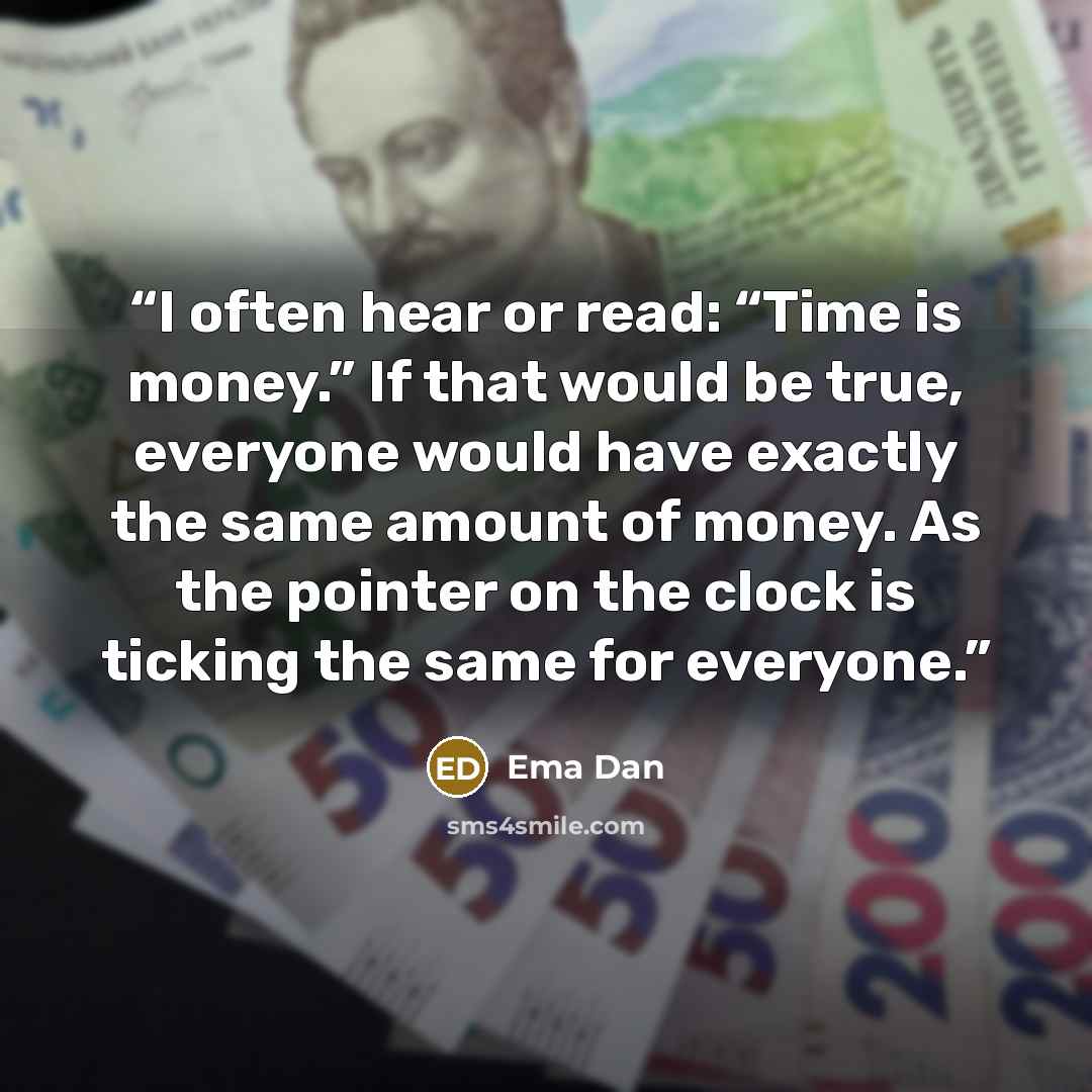 “I often hear or read: “Time is money.” If that would be true, everyone would have exactly the same amount of money. As the pointer on the clock is ticking the same for everyone.” quote by Ema Dan