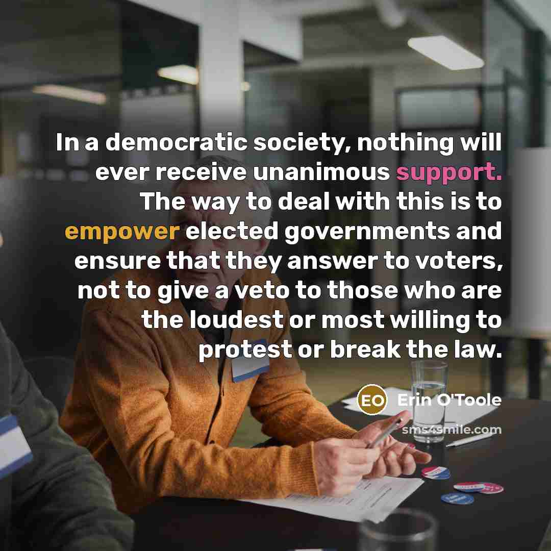 “In a democratic society, nothing will ever receive unanimous support. The way to deal with this is to empower elected governments and ensure that they answer to voters, not to give a veto to those who are the loudest or most willing to protest or break the law.” quote by Erin O'Toole