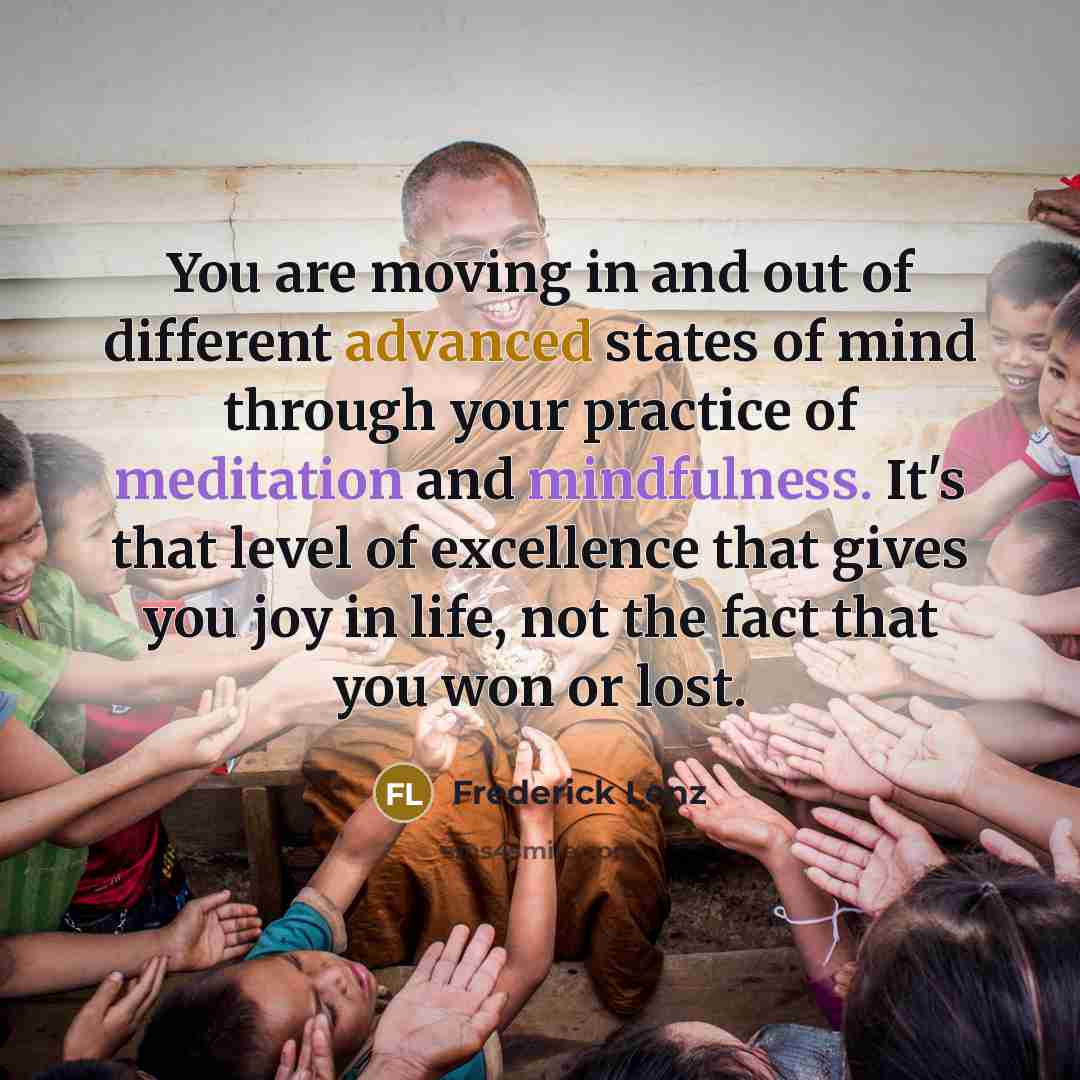 “You are moving in and out of different advanced states of mind through your practice of meditation and mindfulness. It's that level of excellence that gives you joy in life, not the fact that you won or lost.” quote by Frederick Lenz