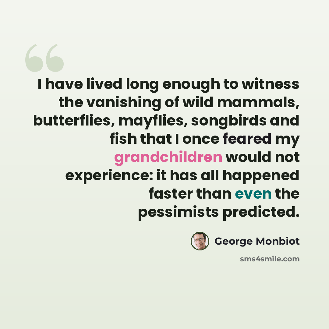 “I have lived long enough to witness the vanishing of wild mammals, butterflies, mayflies, songbirds and fish that I once feared my grandchildren would not experience: it has all happened faster than even the pessimists predicted.” quote by George Monbiot