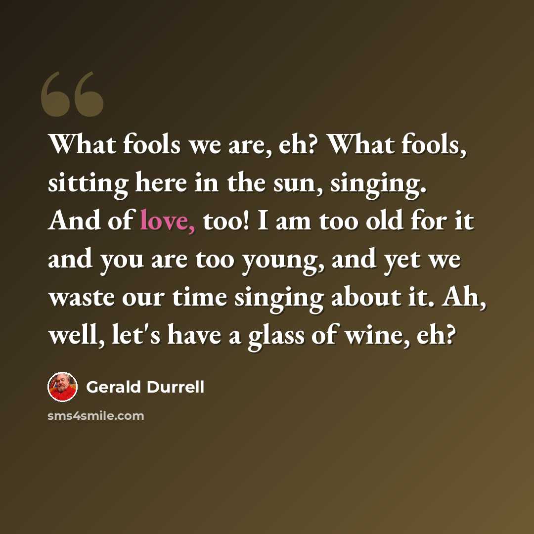 “What fools we are, eh? What fools, sitting here in the sun, singing. And of love, too! I am too old for it and you are too young, and yet we waste our time singing about it. Ah, well, let's have a glass of wine, eh?” quote by Gerald Durrell