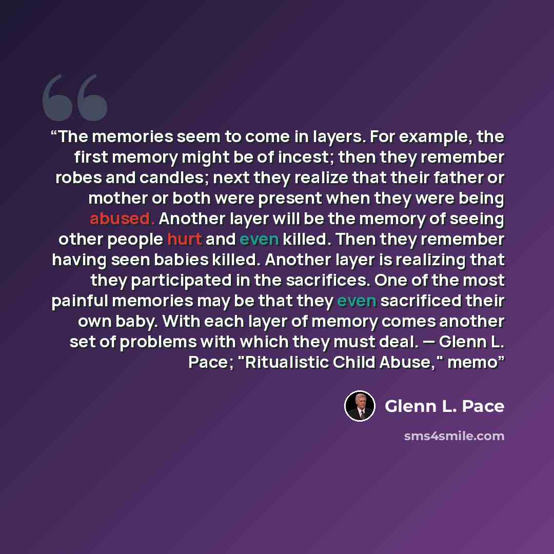 “The memories seem to come in layers. For example, the first memory might be of incest; then they remember robes and candles; next they realize that their father or mother or both were present when they were being abused. Another layer will be the memory of seeing other people hurt and even killed…” quote by Glenn L. Pace