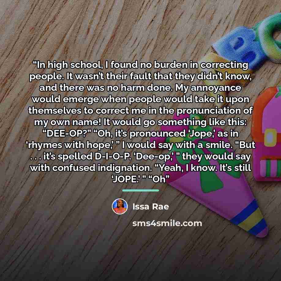 “In high school, I found no burden in correcting people. It wasn’t their fault that they didn’t know, and there was no harm done. My annoyance would emerge when people would take it upon themselves to correct me in the pronunciation of my own name! It would go something like this: “DEE-OP?” “Oh…” quote by Issa Rae
