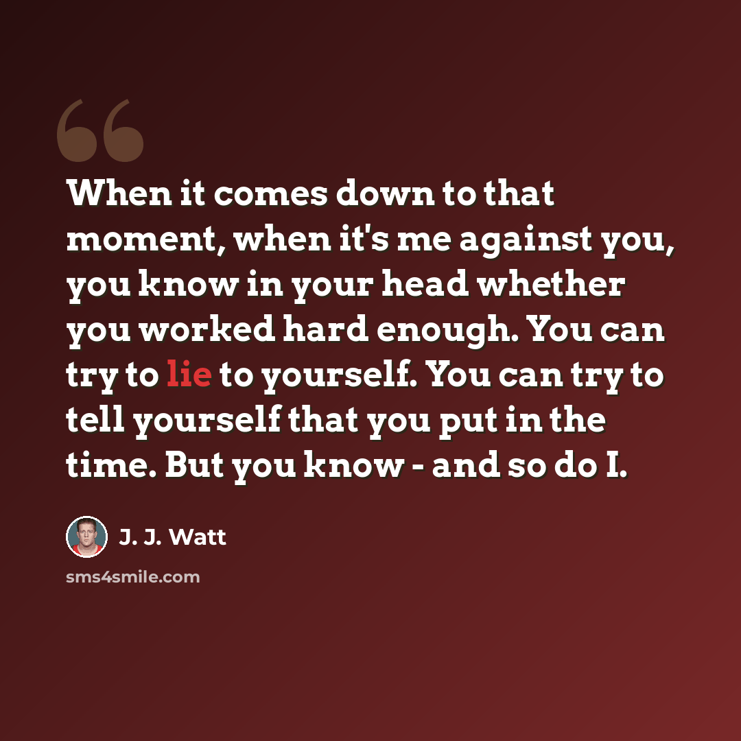 “When it comes down to that moment, when it's me against you, you know in your head whether you worked hard enough. You can try to lie to yourself. You can try to tell yourself that you put in the time. But you know - and so do I.” quote by J. J. Watt