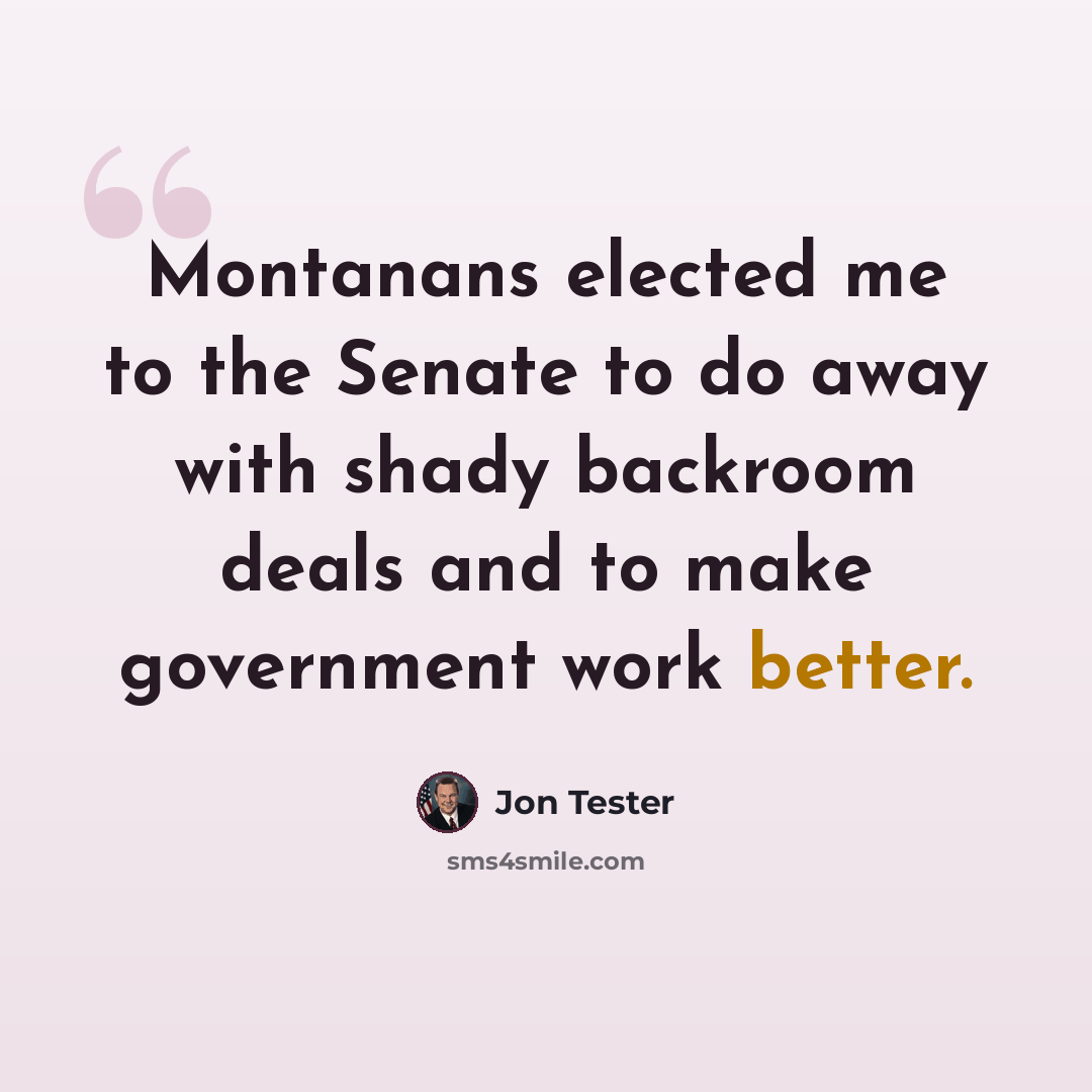 “Montanans elected me to the Senate to do away with shady backroom deals and to make government work better.” quote by Jon Tester